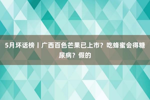 5月坏话榜丨广西百色芒果已上市？吃蜂蜜会得糖尿病？假的