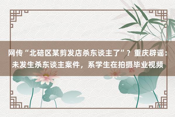 网传“北碚区某剪发店杀东谈主了”？重庆辟谣：未发生杀东谈主案件，系学生在拍摄毕业视频