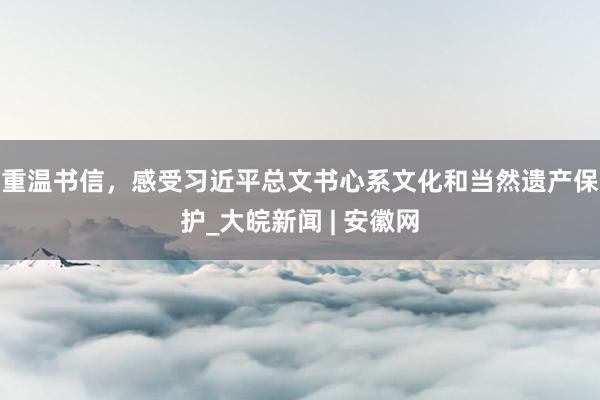 重温书信，感受习近平总文书心系文化和当然遗产保护_大皖新闻 | 安徽网