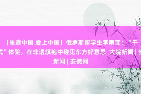 【重逢中国 爱上中国】俄罗斯留学生李雨菲：“千里浸式”体验，在非遗旗袍中碰见东方好意思_大皖新闻 | 安徽网