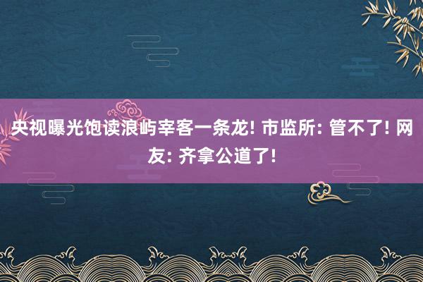 央视曝光饱读浪屿宰客一条龙! 市监所: 管不了! 网友: 齐拿公道了!