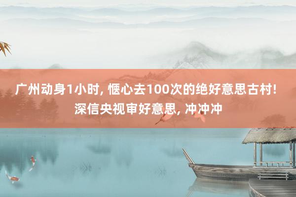 广州动身1小时, 惬心去100次的绝好意思古村! 深信央视审好意思, 冲冲冲