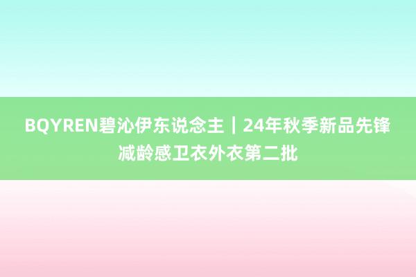 BQYREN碧沁伊东说念主｜24年秋季新品先锋减龄感卫衣外衣第二批