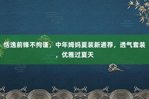 恬逸前锋不拘谨，中年姆妈夏装新遴荐，透气套装，优雅过夏天