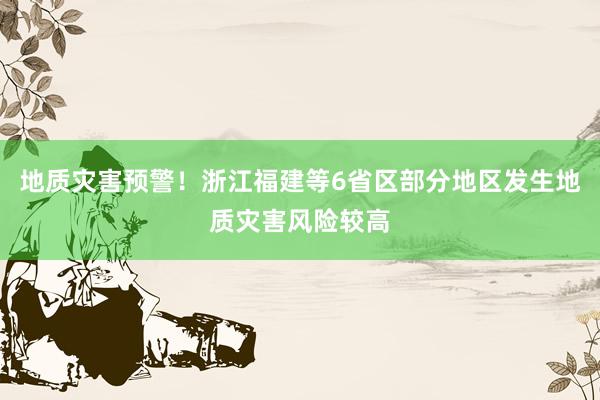 地质灾害预警！浙江福建等6省区部分地区发生地质灾害风险较高