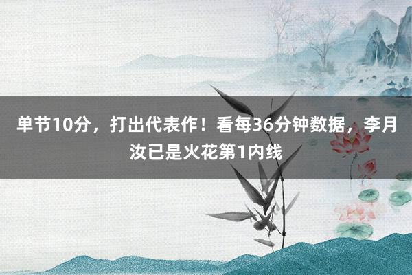 单节10分，打出代表作！看每36分钟数据，李月汝已是火花第1内线