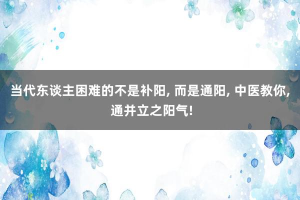 当代东谈主困难的不是补阳, 而是通阳, 中医教你, 通并立之阳气!