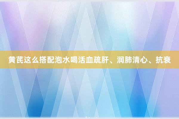 黄芪这么搭配泡水喝活血疏肝、润肺清心、抗衰