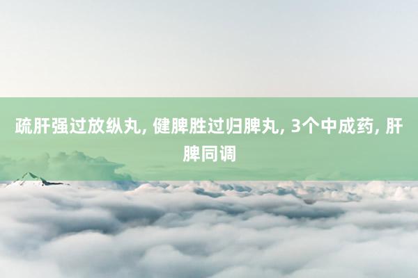 疏肝强过放纵丸, 健脾胜过归脾丸, 3个中成药, 肝脾同调