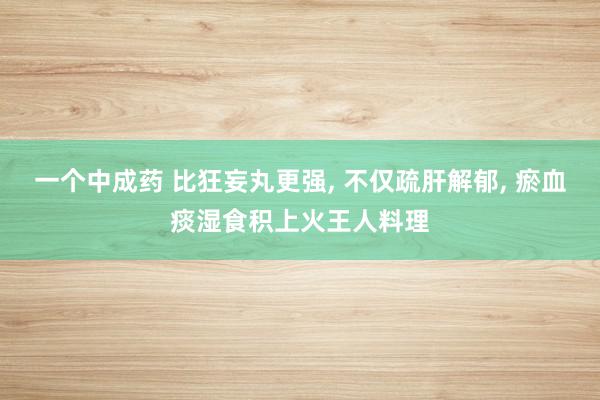 一个中成药 比狂妄丸更强, 不仅疏肝解郁, 瘀血痰湿食积上火王人料理