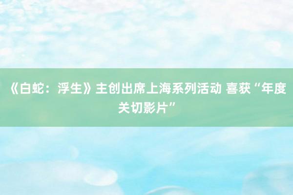 《白蛇：浮生》主创出席上海系列活动 喜获“年度关切影片”