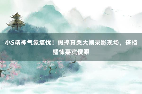 小S精神气象堪忧！假摔真哭大闹录影现场，搭档蹙悚嘉宾傻眼