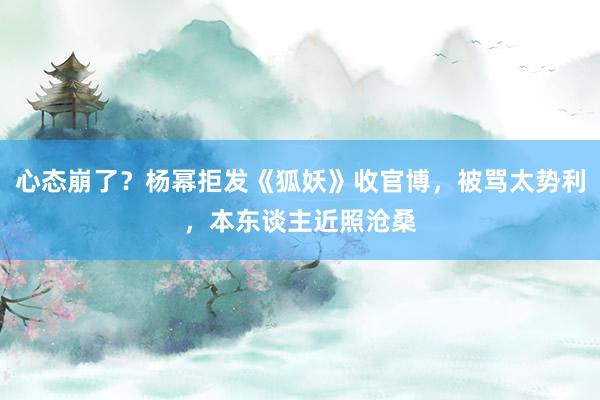 心态崩了？杨幂拒发《狐妖》收官博，被骂太势利，本东谈主近照沧桑