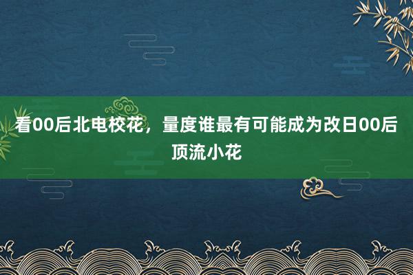 看00后北电校花，量度谁最有可能成为改日00后顶流小花