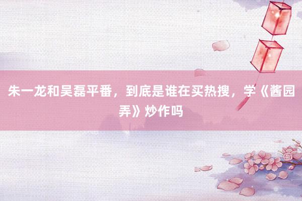 朱一龙和吴磊平番，到底是谁在买热搜，学《酱园弄》炒作吗