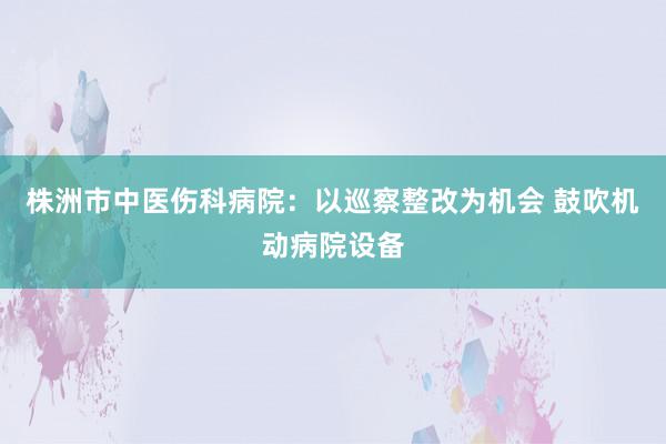 株洲市中医伤科病院：以巡察整改为机会 鼓吹机动病院设备