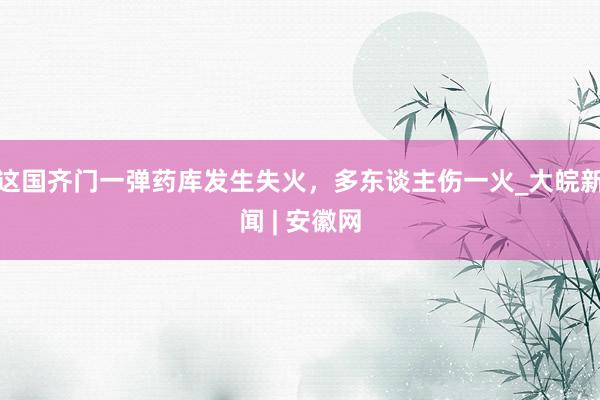 这国齐门一弹药库发生失火，多东谈主伤一火_大皖新闻 | 安徽网