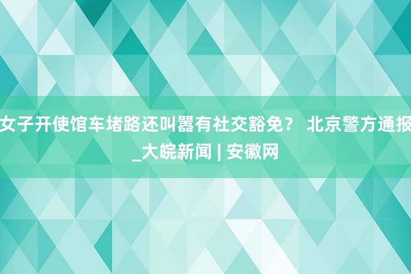 女子开使馆车堵路还叫嚣有社交豁免？ 北京警方通报_大皖新闻 | 安徽网