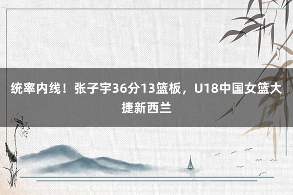 统率内线！张子宇36分13篮板，U18中国女篮大捷新西兰