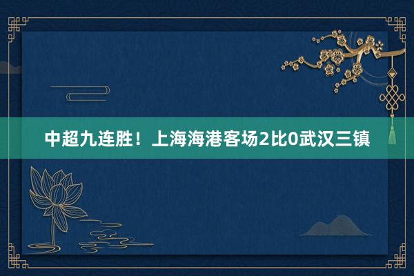 中超九连胜！上海海港客场2比0武汉三镇