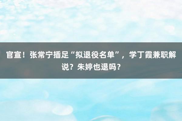 官宣！张常宁插足“拟退役名单”，学丁霞兼职解说？朱婷也退吗？