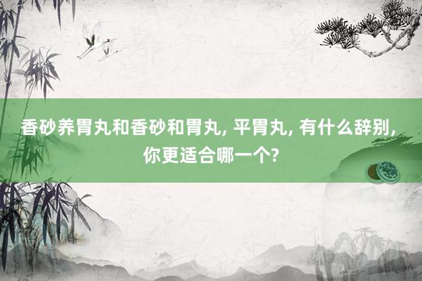 香砂养胃丸和香砂和胃丸, 平胃丸, 有什么辞别, 你更适合哪一个?