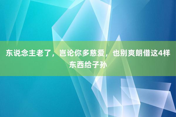 东说念主老了，岂论你多慈爱，也别爽朗借这4样东西给子孙