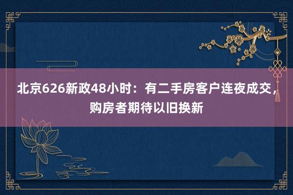 北京626新政48小时：有二手房客户连夜成交，购房者期待以旧换新