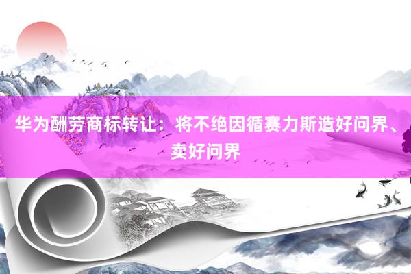 华为酬劳商标转让：将不绝因循赛力斯造好问界、卖好问界