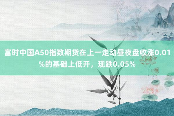 富时中国A50指数期货在上一走动昼夜盘收涨0.01%的基础上低开，现跌0.05%