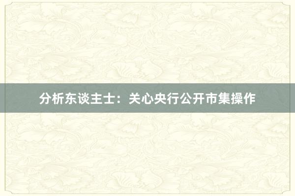 分析东谈主士：关心央行公开市集操作