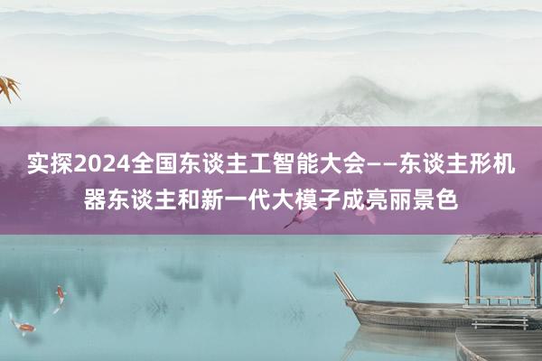 实探2024全国东谈主工智能大会——东谈主形机器东谈主和新一代大模子成亮丽景色