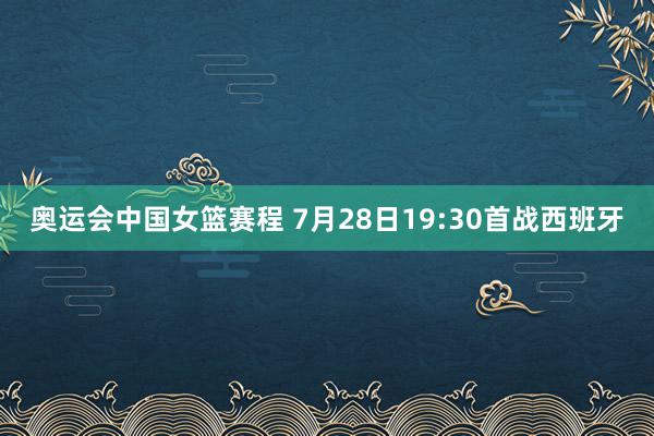 奥运会中国女篮赛程 7月28日19:30首战西班牙