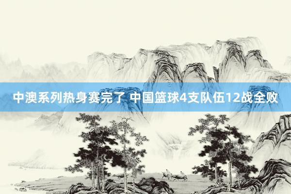 中澳系列热身赛完了 中国篮球4支队伍12战全败