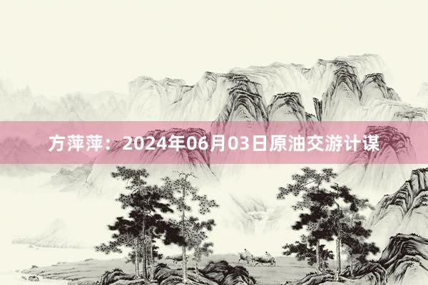 方萍萍：2024年06月03日原油交游计谋