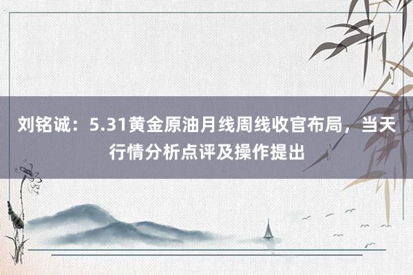 刘铭诚：5.31黄金原油月线周线收官布局，当天行情分析点评及操作提出