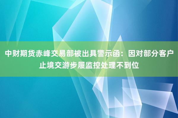 中财期货赤峰交易部被出具警示函：因对部分客户止境交游步履监控处理不到位