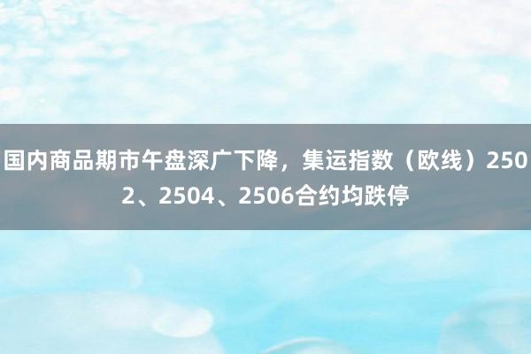 国内商品期市午盘深广下降，集运指数（欧线）2502、2504、2506合约均跌停