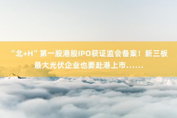 “北+H”第一股港股IPO获证监会备案！新三板最大光伏企业也要赴港上市……