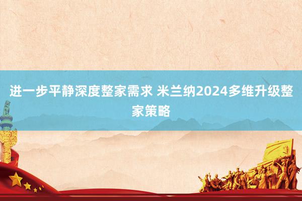 进一步平静深度整家需求 米兰纳2024多维升级整家策略