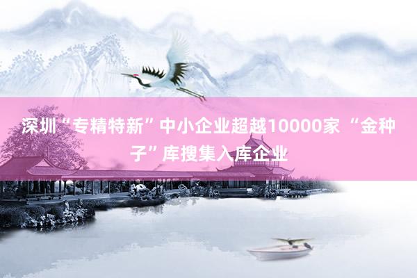 深圳“专精特新”中小企业超越10000家 “金种子”库搜集入库企业