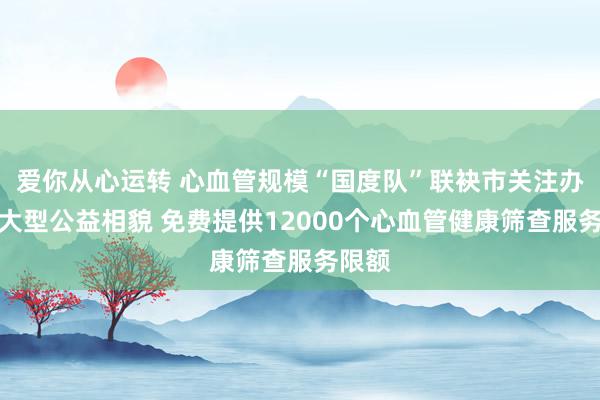 爱你从心运转 心血管规模“国度队”联袂市关注办启动大型公益相貌 免费提供12000个心血管健康筛查服务限额