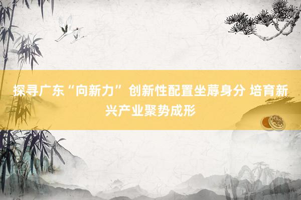 探寻广东“向新力” 创新性配置坐蓐身分 培育新兴产业聚势成形