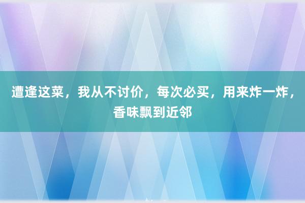 遭逢这菜，我从不讨价，每次必买，用来炸一炸，香味飘到近邻