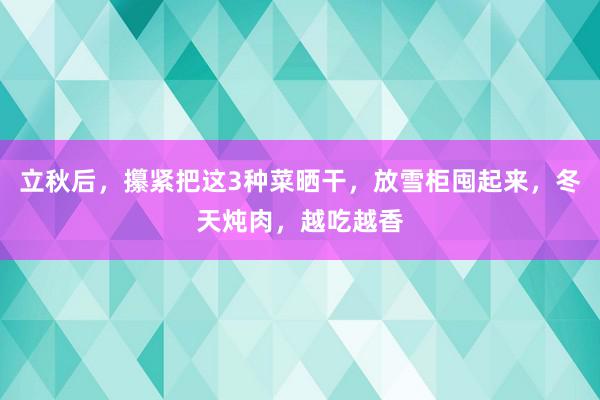 立秋后，攥紧把这3种菜晒干，放雪柜囤起来，冬天炖肉，越吃越香