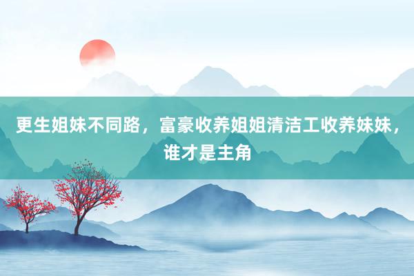 更生姐妹不同路，富豪收养姐姐清洁工收养妹妹，谁才是主角