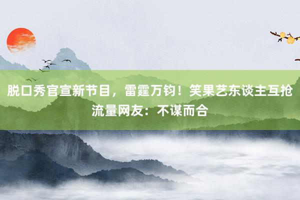 脱口秀官宣新节目，雷霆万钧！笑果艺东谈主互抢流量网友：不谋而合