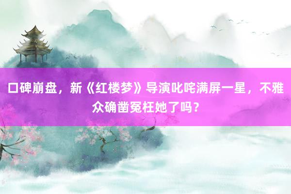 口碑崩盘，新《红楼梦》导演叱咤满屏一星，不雅众确凿冤枉她了吗？