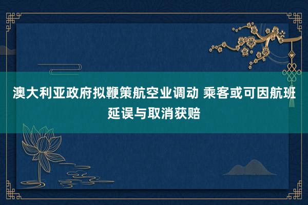 澳大利亚政府拟鞭策航空业调动 乘客或可因航班延误与取消获赔