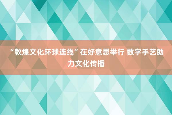 “敦煌文化环球连线”在好意思举行 数字手艺助力文化传播